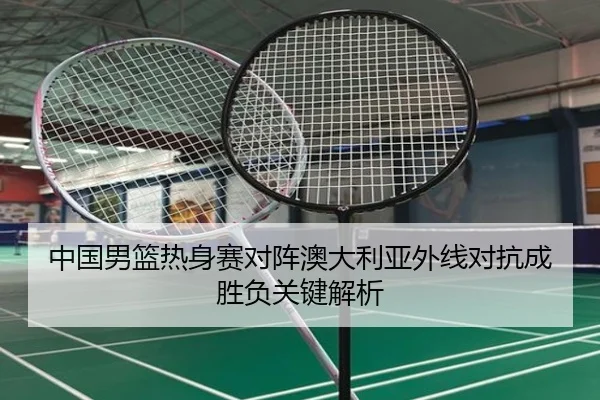 中国男篮热身赛对阵澳大利亚外线对抗成胜负关键解析