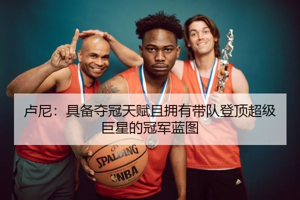 卢尼：具备夺冠天赋且拥有带队登顶超级巨星的冠军蓝图
